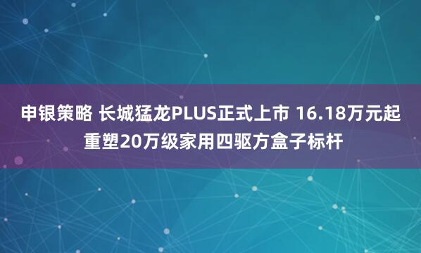 申银策略 长城猛龙PLUS正式上市 16.18万元起 重塑20万级家用四驱方盒子标杆
