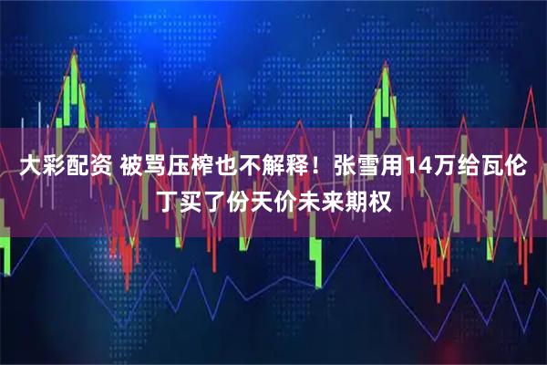 大彩配资 被骂压榨也不解释！张雪用14万给瓦伦丁买了份天价未来期权