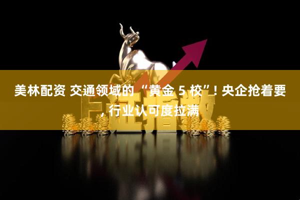 美林配资 交通领域的 “黄金 5 校”! 央企抢着要, 行业认可度拉满