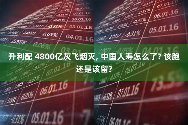 升利配 4800亿灰飞烟灭, 中国人寿怎么了? 该跑还是该留?