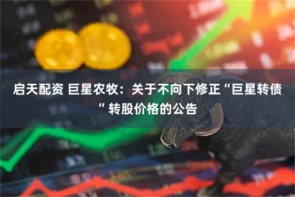 启天配资 巨星农牧：关于不向下修正“巨星转债”转股价格的公告