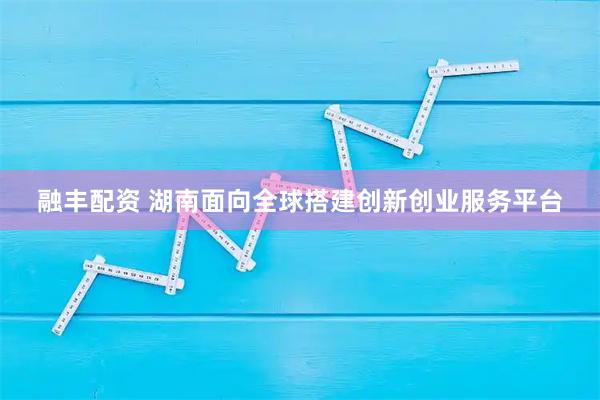 融丰配资 湖南面向全球搭建创新创业服务平台