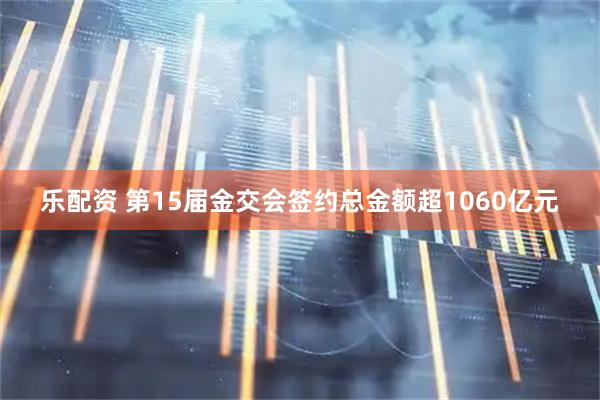 乐配资 第15届金交会签约总金额超1060亿元