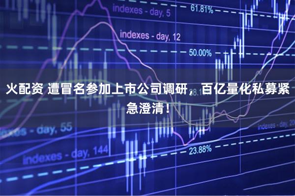火配资 遭冒名参加上市公司调研，百亿量化私募紧急澄清！