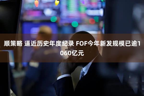 顺策略 逼近历史年度纪录 FOF今年新发规模已逾1060亿元
