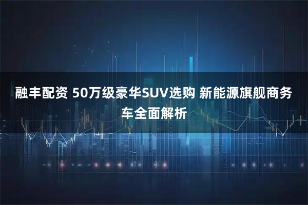 融丰配资 50万级豪华SUV选购 新能源旗舰商务车全面解析