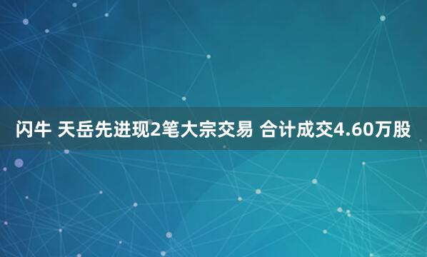 闪牛 天岳先进现2笔大宗交易 合计成交4.60万股