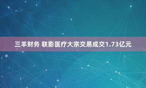 三羊财务 联影医疗大宗交易成交1.73亿元