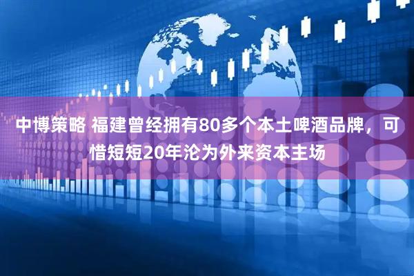 中博策略 福建曾经拥有80多个本土啤酒品牌，可惜短短20年沦为外来资本主场