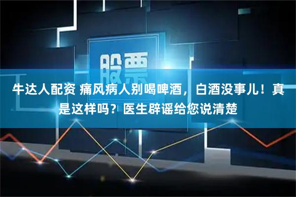 牛达人配资 痛风病人别喝啤酒，白酒没事儿！真是这样吗？医生辟谣给您说清楚