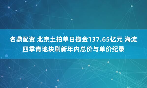 名鼎配资 北京土拍单日揽金137.65亿元 海淀四季青地块刷新年内总价与单价纪录